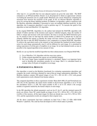 6 Computer Science & Information Technology (CS & IT)
After step 4.1, it is possible that two non adjacent regions are given the same label. The MAP
estimation is an NP-hard problem. Boykov et al. [8] proposed to obtain an approximate solution
via finding the minimum cuts in a graph model. Minimum cuts can be obtained by computing the
maximum flow between the terminals of the graph. In [8], an efficient Maxflow algorithm is
given for solving the binary labelling problem. In addition, an algorithm, called α expansion with
the Maxflow algorithm embedded, is presented to carry out multiple labelling iteratively. In this
algorithm, the α expansion algorithm is used to perform step 4.1. To increase the speed of the
algorithm we had used Maxflow 3.01 algorithm.
In the original MAP-ML Algorithm [1], the authors had initiated the MAP-ML algorithm with
default 10 labels and then in the iteration each region is labelled uniquely. Since the number of
labels is unique and increases with each iteration, the time to execute the MAP Estimation goes
up. So instead of that we had kept the initial number of labels=10 by default but we had not
uniquely labelled the regions so thereby the image will have utmost 10 or less than 10 labels
hence the time to take the MAP Estimation is less comparative to original MAP-ML Algorithm.
To achieve the equivalent result as the original we had calculated the standard deviation (camera
noise) for each image automatically since it will be different for each image. It is calculated by
taking expectation of all the pairs of neighbors in an image. So we had obtained results as near as
possible to the original algorithm in less amount of time.
Briefly we can say that the modified algorithm has three enhancements over Original MAP-ML:
1) Use of Maxflow 3.01 Algorithm with the reuse trees option
2) Unlike original algorithm the regions are not labelled uniquely
3) For every image sigma (standard deviation) is calculated. Sigma is an important factor
used in deciding the smoothness penalty for an image. Here it is calculated based on
average value of all pairs of neighbors in an image.
4. EXPERIMENTAL RESULTS
Our algorithm is tested on the Berkeley benchmark for evaluating segmentation algorithms and
compares the results with those obtained by state-of-the-art image segmentation algorithms. The
Berkeley database contains 500 natural images of size 321 x 481 (or 481 x 321), with ground
truth segmentation results obtained from human subjects.
The compared algorithms in these experiments include: Mean Shift (MS) [5] and Normalized cuts
(NC) [6]. In this algorithm, the initial cluster number in the K-means algorithm is set to 10 and
the smoothness factor c is 100. The region number in NC is set to 20, which is the average
number of segments marked by the human subjects in each image.
In the MS algorithm the default parameters used are hs=15, hr=13, and the minimal region=20
pixels are chosen. Since NC cannot handle an image of size 321 x 481(or 481 x 321) due to the
overflow of the memory, all the input images for them are shrunk into a size 214 x 320 (or 320 x
214), and the segmentation results are enlarged to their original sizes.
All the above experiments had been conducted on Intel Core 2 Duo 2.2 GHz 4GB RAM
Windows 7 platform. The code has been developed in JAVA which makes it portable.
 