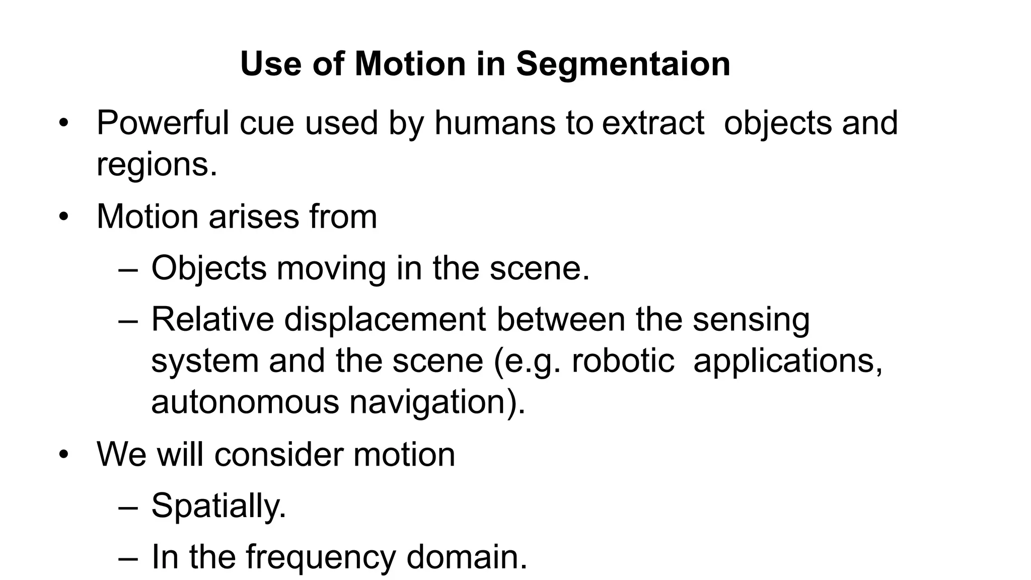 • Powerful cue used by humans to extract objects and regions. • Motion arises from – Objects moving in the scene. – Relative displacement between the sensing system and the scene (e.g. robotic applications, autonomous navigation). • We will consider motion – Spatially. – In the frequency domain. Use of Motion in Segmentaion 