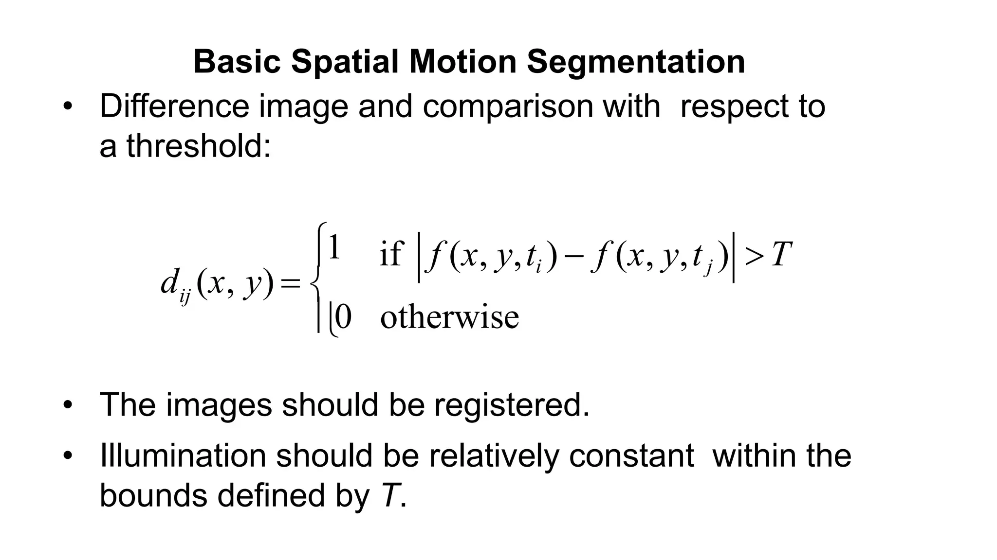 • Difference image and comparison with respect to a threshold: ij 1 d (x, y)   if f (x, y,ti )  f (x, y,tj ) T 0 otherwise • The images should be registered. • Illumination should be relatively constant within the bounds defined by T. Basic Spatial Motion Segmentation 