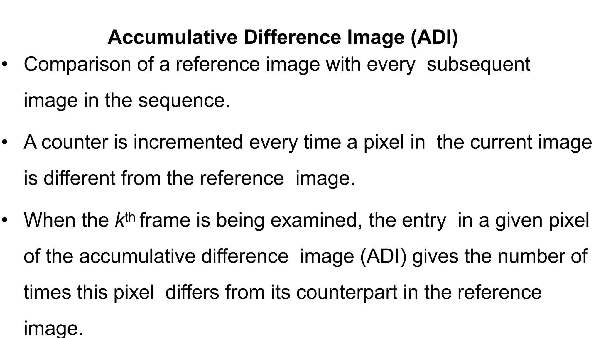 • Comparison of a reference image with every subsequent image in the sequence. • A counter is incremented every time a pixel in the current image is different from the reference image. • When the kth frame is being examined, the entry in a given pixel of the accumulative difference image (ADI) gives the number of times this pixel differs from its counterpart in the reference image. Accumulative Difference Image (ADI) 