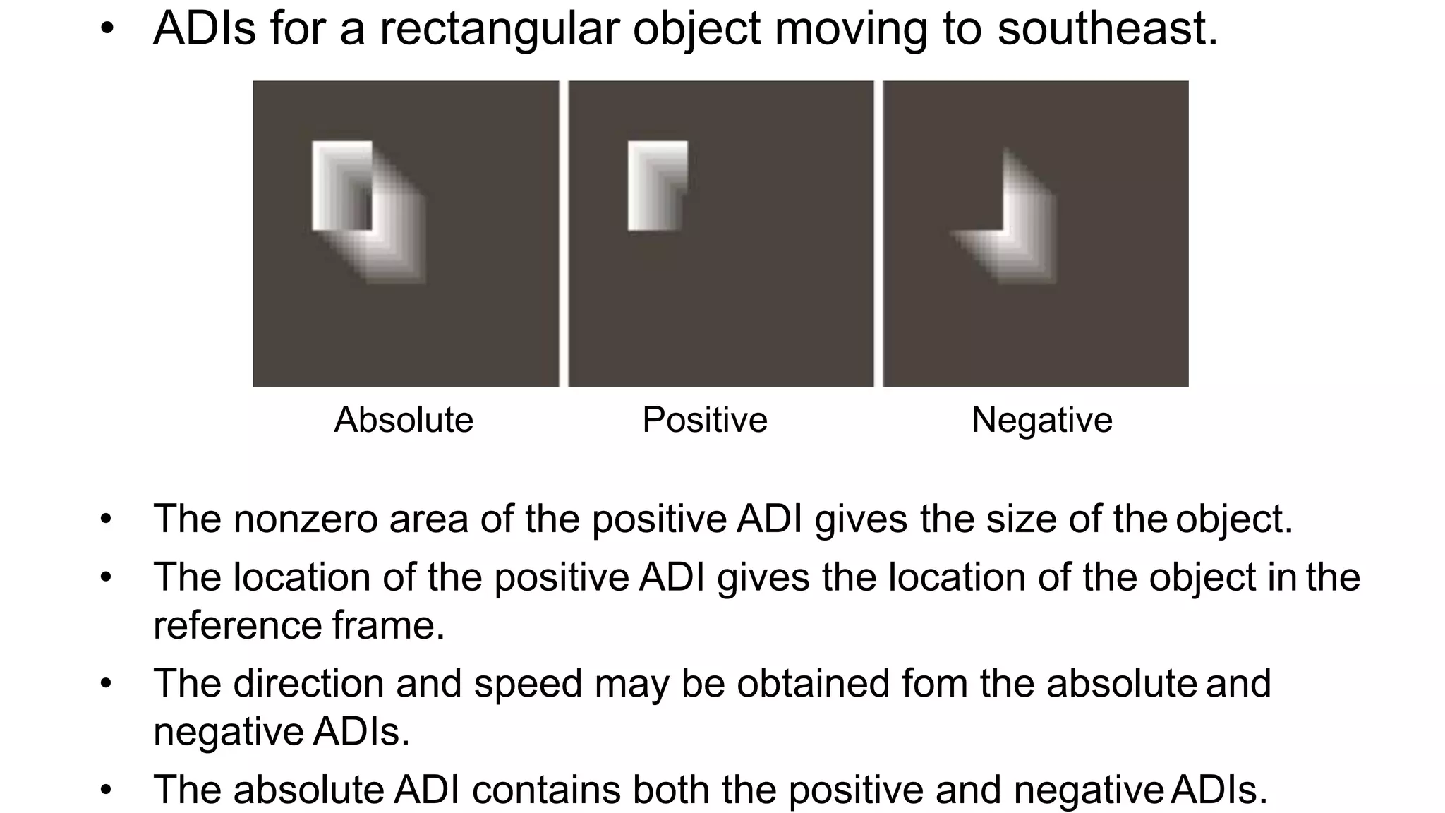 • ADIs for a rectangular object moving to southeast. Absolute Positive Negative • The nonzero area of the positive ADI gives the size of the object. • The location of the positive ADI gives the location of the object in the reference frame. • The direction and speed may be obtained fom the absolute and negative ADIs. • The absolute ADI contains both the positive and negativeADIs. 