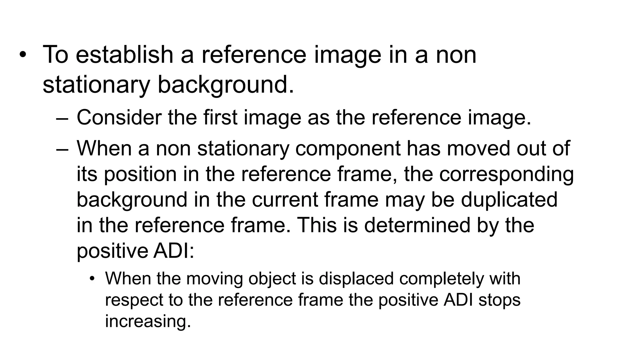 • To establish a reference image in a non stationary background. – Consider the first image as the reference image. – When a non stationary component has moved out of its position in the reference frame, the corresponding background in the current frame may be duplicated in the reference frame. This is determined by the positive ADI: • When the moving object is displaced completely with respect to the reference frame the positive ADI stops increasing. 