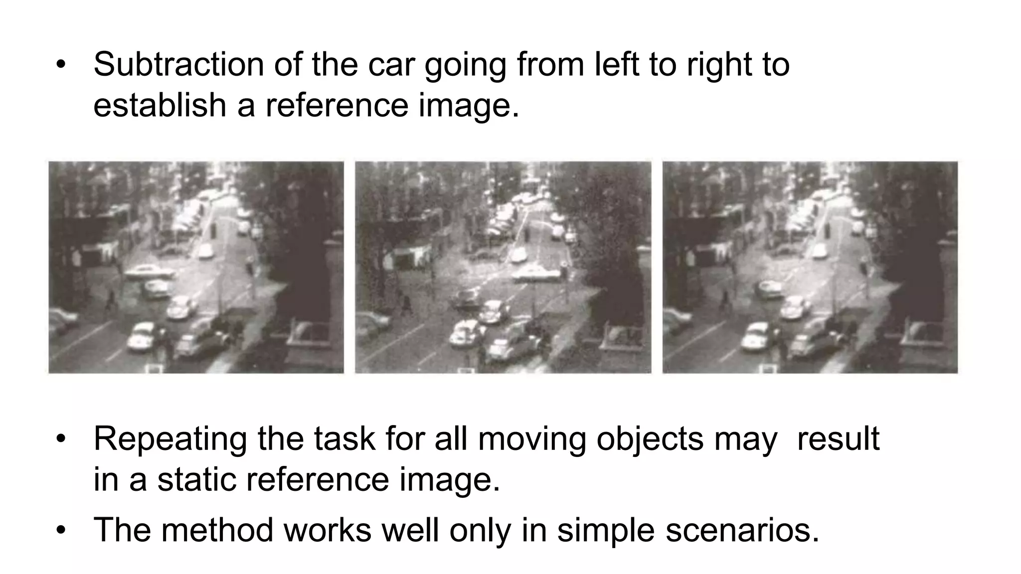• Subtraction of the car going from left to right to establish a reference image. • Repeating the task for all moving objects may result in a static reference image. • The method works well only in simple scenarios. 