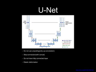 U-Net
https://arxiv.org/pdf/1505.04597.pdf
• Do not use unpooling(only up-convolution)
• Skip-connection(with concat)
• Do not have fully connected layer
• Elastic deformation
 
