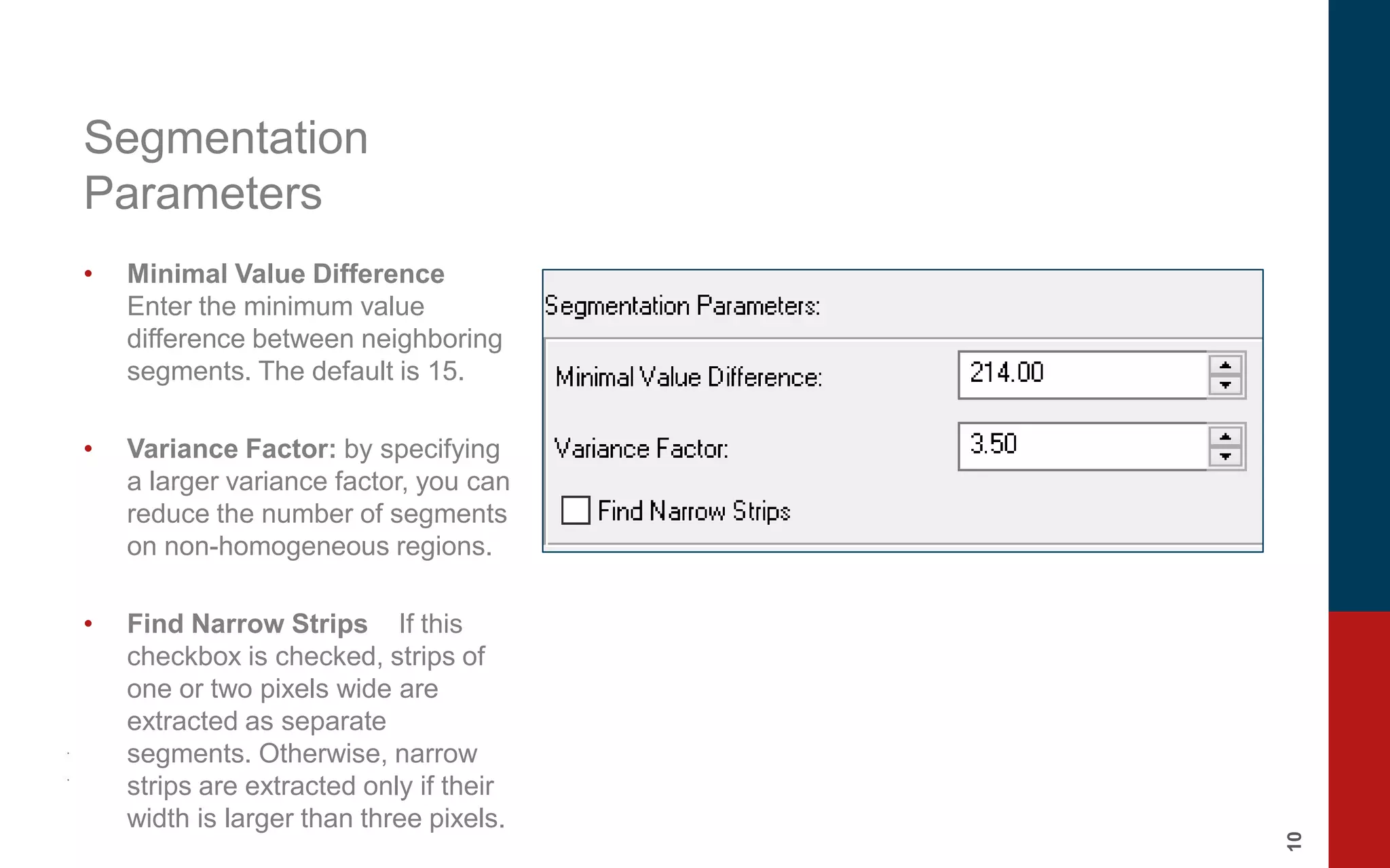 10
Segmentation
Parameters
• Minimal Value Difference
Enter the minimum value
difference between neighboring
segments. The default is 15.
• Variance Factor: by specifying
a larger variance factor, you can
reduce the number of segments
on non-homogeneous regions.
• Find Narrow Strips If this
checkbox is checked, strips of
one or two pixels wide are
extracted as separate
segments. Otherwise, narrow
strips are extracted only if their
width is larger than three pixels.
 