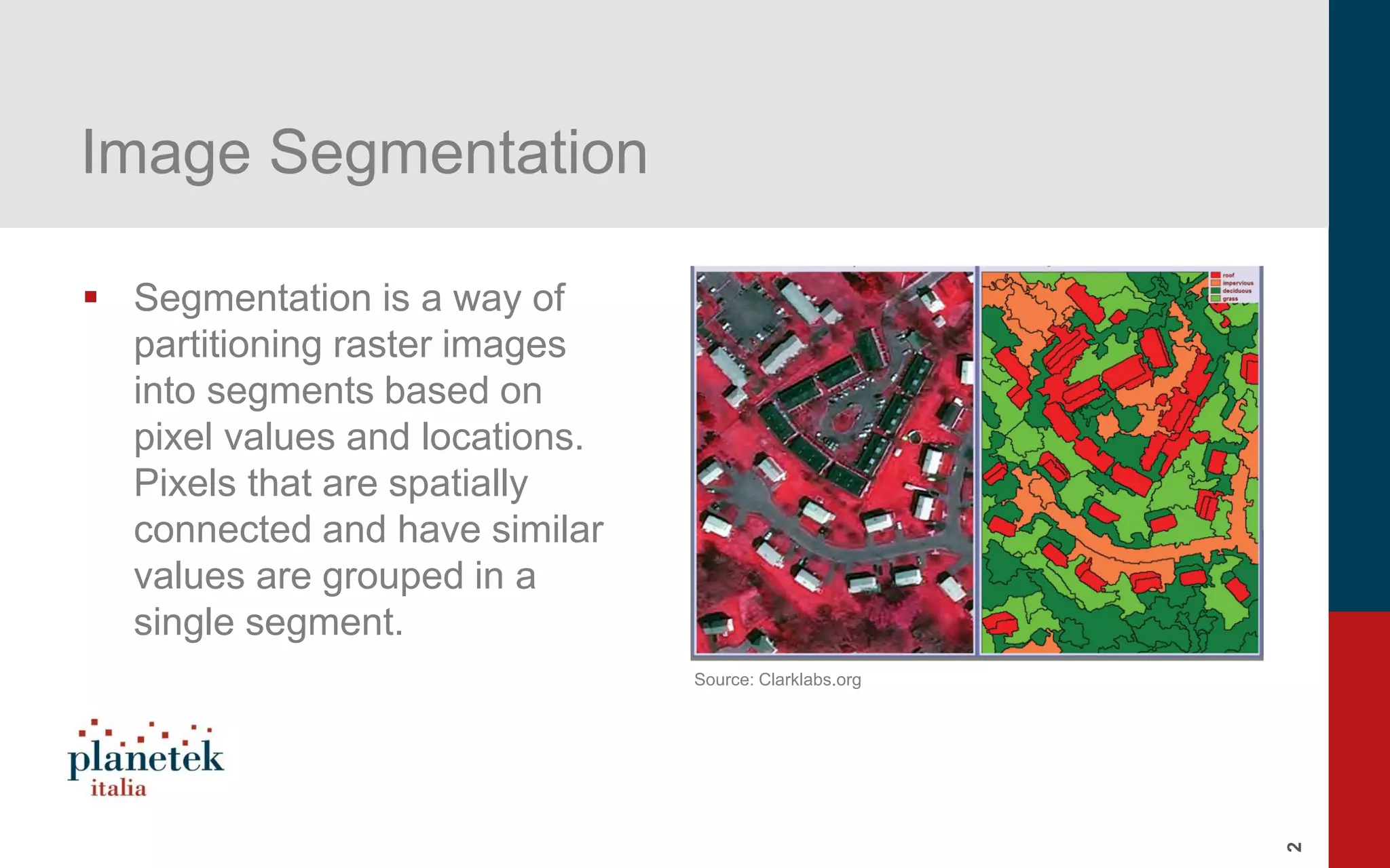 2
Image Segmentation
▪ Segmentation is a way of
partitioning raster images
into segments based on
pixel values and locations.
Pixels that are spatially
connected and have similar
values are grouped in a
single segment.
Source: Clarklabs.org
 