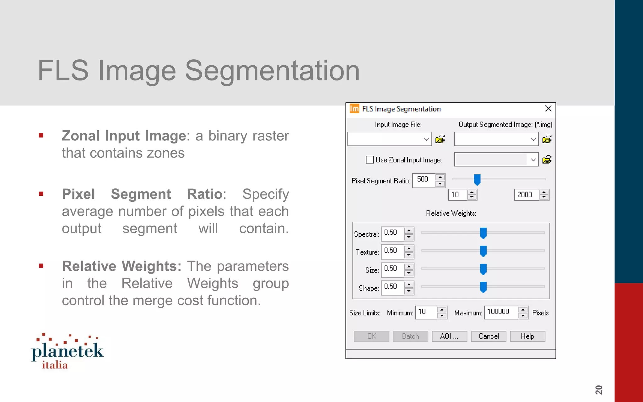 20
FLS Image Segmentation
▪ Zonal Input Image: a binary raster
that contains zones
▪ Pixel Segment Ratio: Specify
average number of pixels that each
output segment will contain.
▪ Relative Weights: The parameters
in the Relative Weights group
control the merge cost function.
 