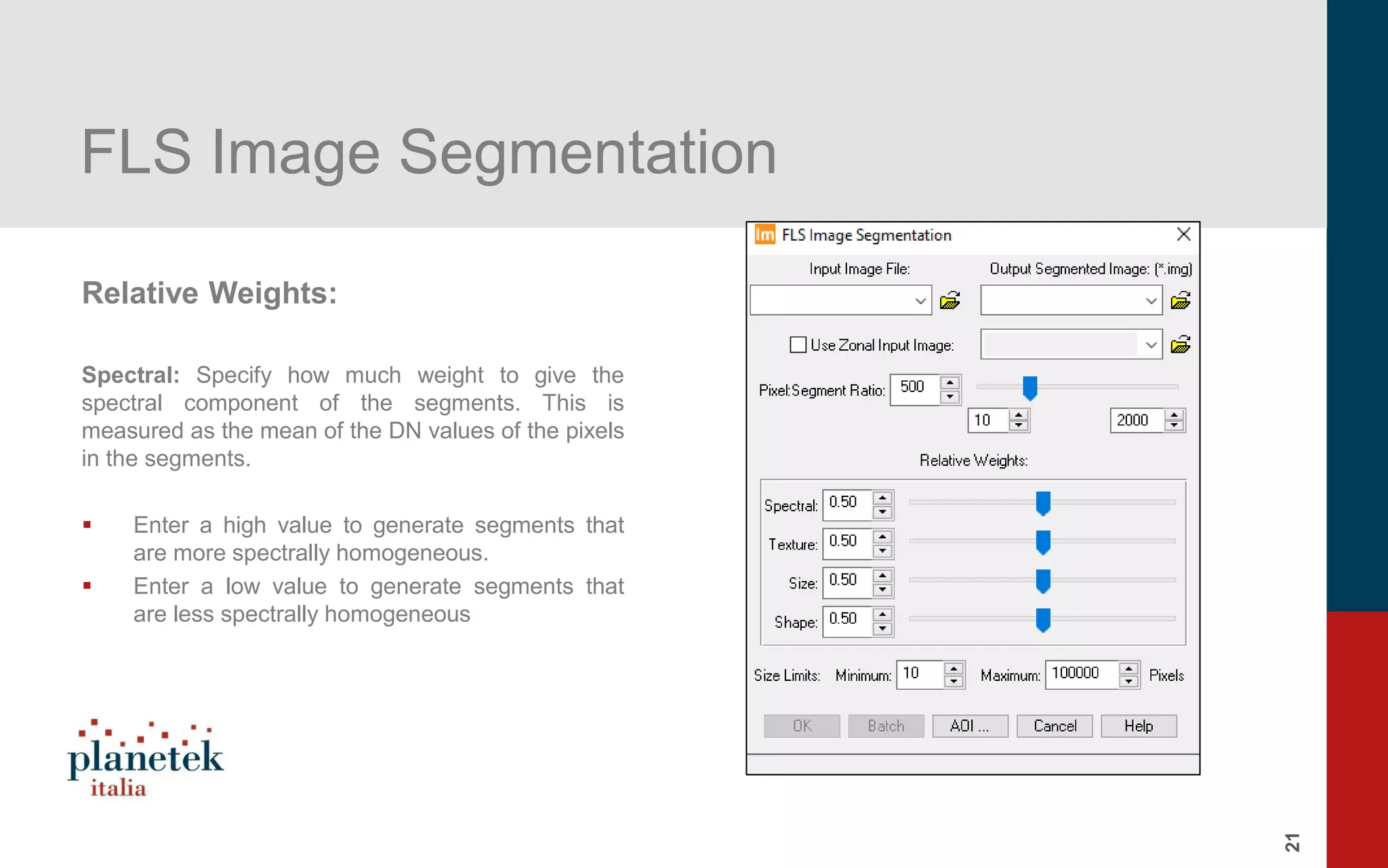 21
FLS Image Segmentation
Relative Weights:
Spectral: Specify how much weight to give the
spectral component of the segments. This is
measured as the mean of the DN values of the pixels
in the segments.
▪ Enter a high value to generate segments that
are more spectrally homogeneous.
▪ Enter a low value to generate segments that
are less spectrally homogeneous
 