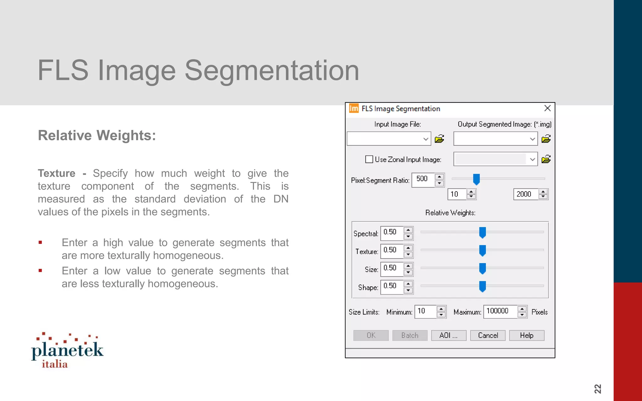 22
FLS Image Segmentation
Relative Weights:
Texture - Specify how much weight to give the
texture component of the segments. This is
measured as the standard deviation of the DN
values of the pixels in the segments.
▪ Enter a high value to generate segments that
are more texturally homogeneous.
▪ Enter a low value to generate segments that
are less texturally homogeneous.
 