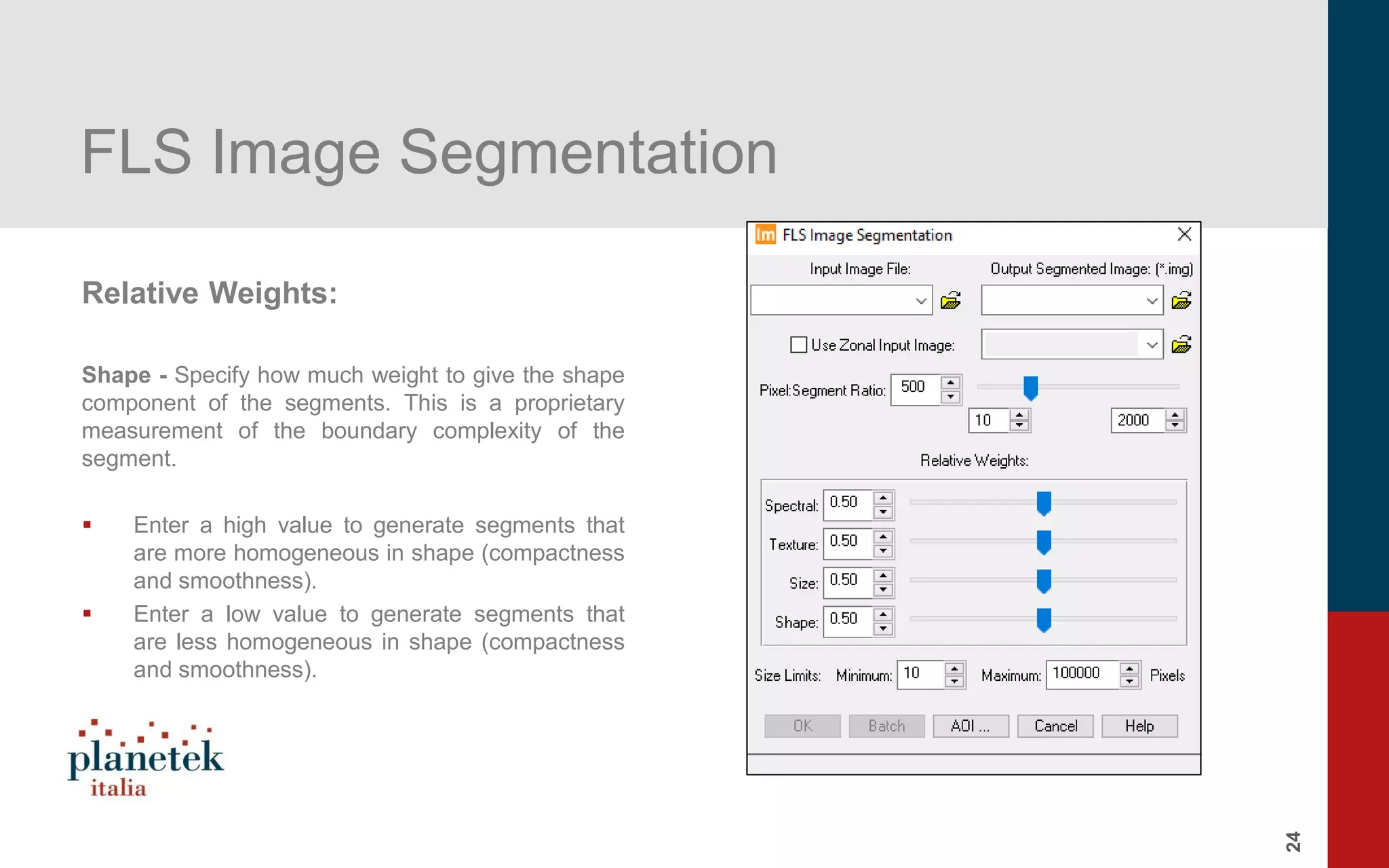 24
FLS Image Segmentation
Relative Weights:
Shape - Specify how much weight to give the shape
component of the segments. This is a proprietary
measurement of the boundary complexity of the
segment.
▪ Enter a high value to generate segments that
are more homogeneous in shape (compactness
and smoothness).
▪ Enter a low value to generate segments that
are less homogeneous in shape (compactness
and smoothness).
 