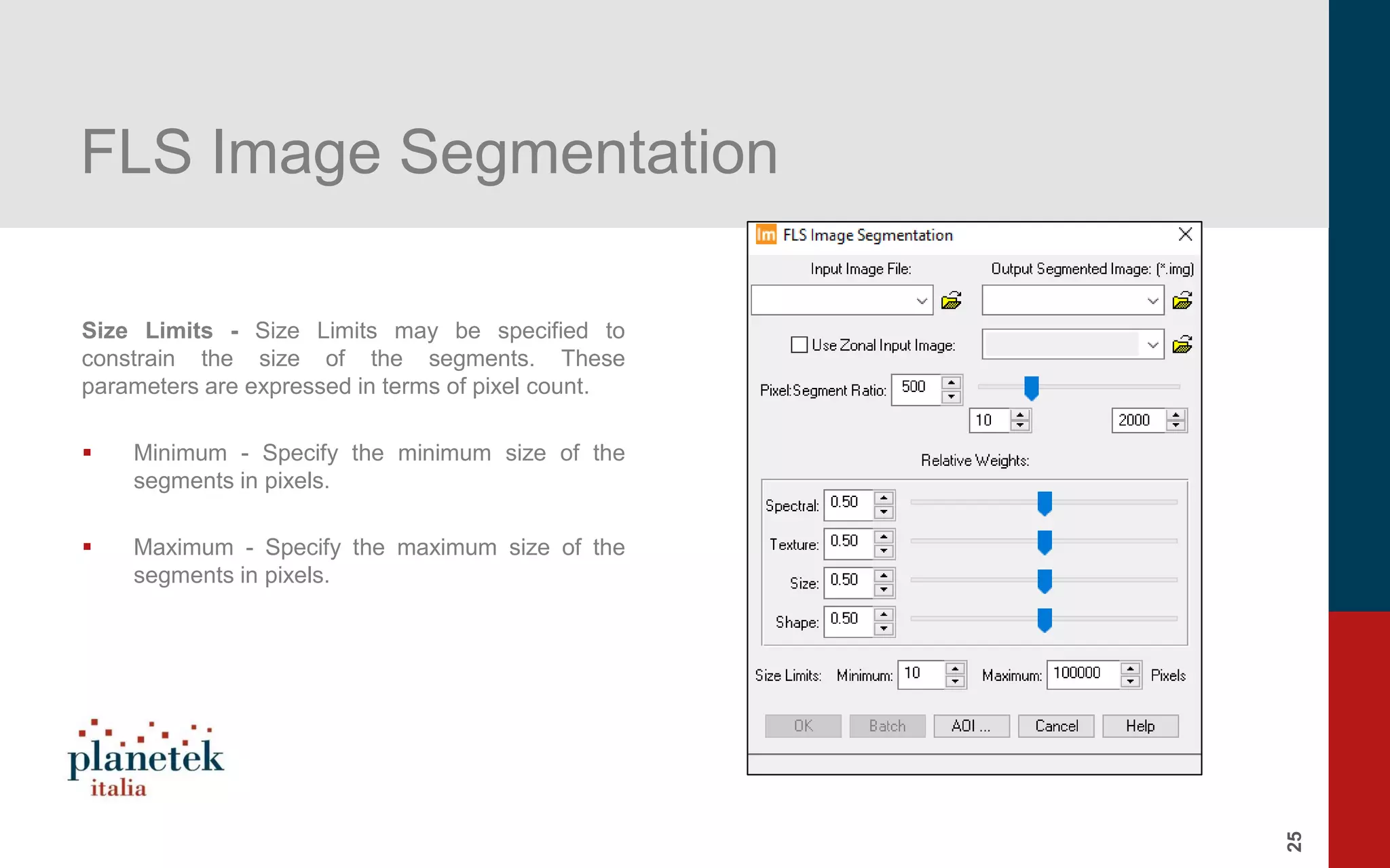 25
FLS Image Segmentation
Size Limits - Size Limits may be specified to
constrain the size of the segments. These
parameters are expressed in terms of pixel count.
▪ Minimum - Specify the minimum size of the
segments in pixels.
▪ Maximum - Specify the maximum size of the
segments in pixels.
 