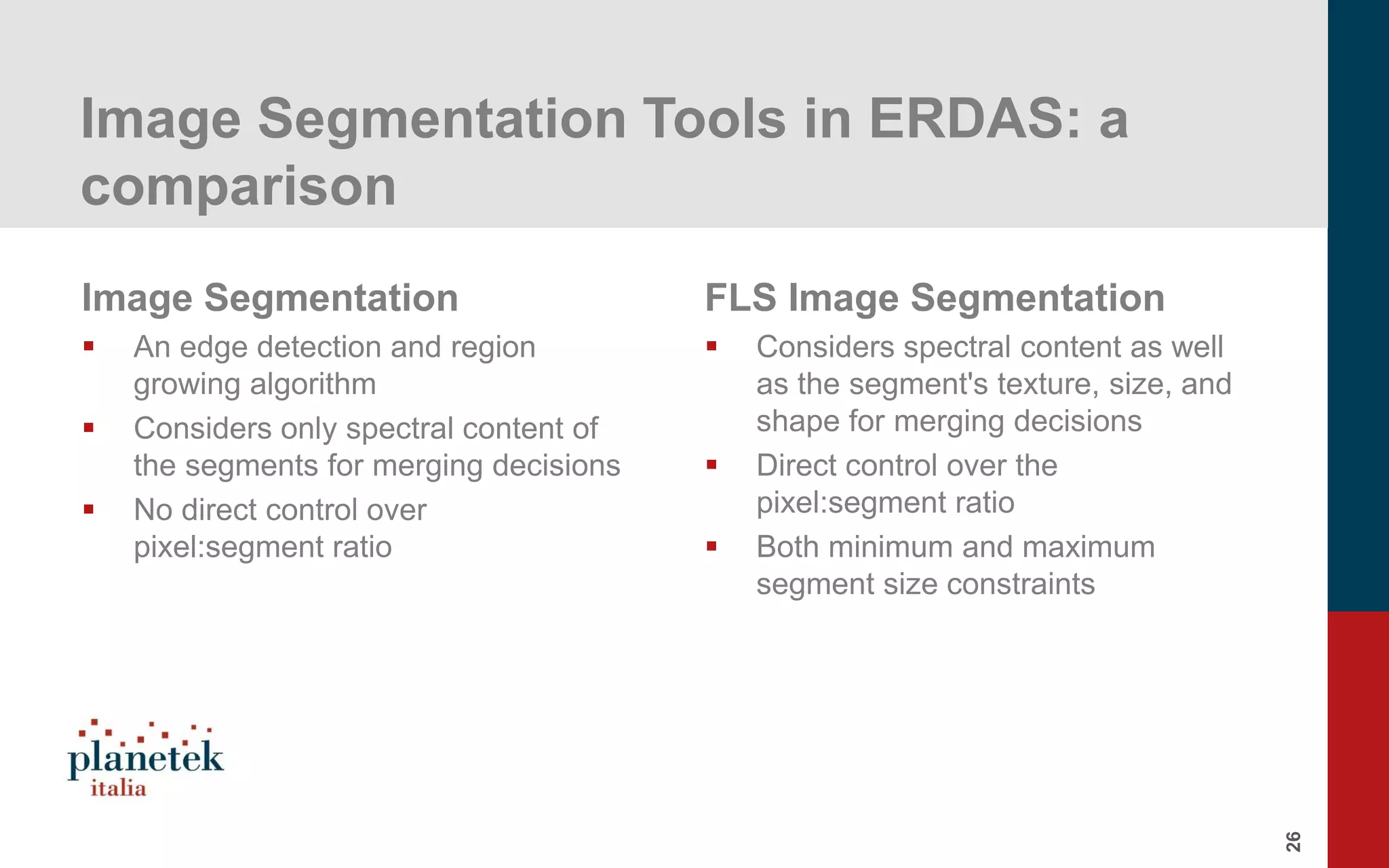 26
Image Segmentation Tools in ERDAS: a
comparison
Image Segmentation
▪ An edge detection and region
growing algorithm
▪ Considers only spectral content of
the segments for merging decisions
▪ No direct control over
pixel:segment ratio
FLS Image Segmentation
▪ Considers spectral content as well
as the segment's texture, size, and
shape for merging decisions
▪ Direct control over the
pixel:segment ratio
▪ Both minimum and maximum
segment size constraints
 