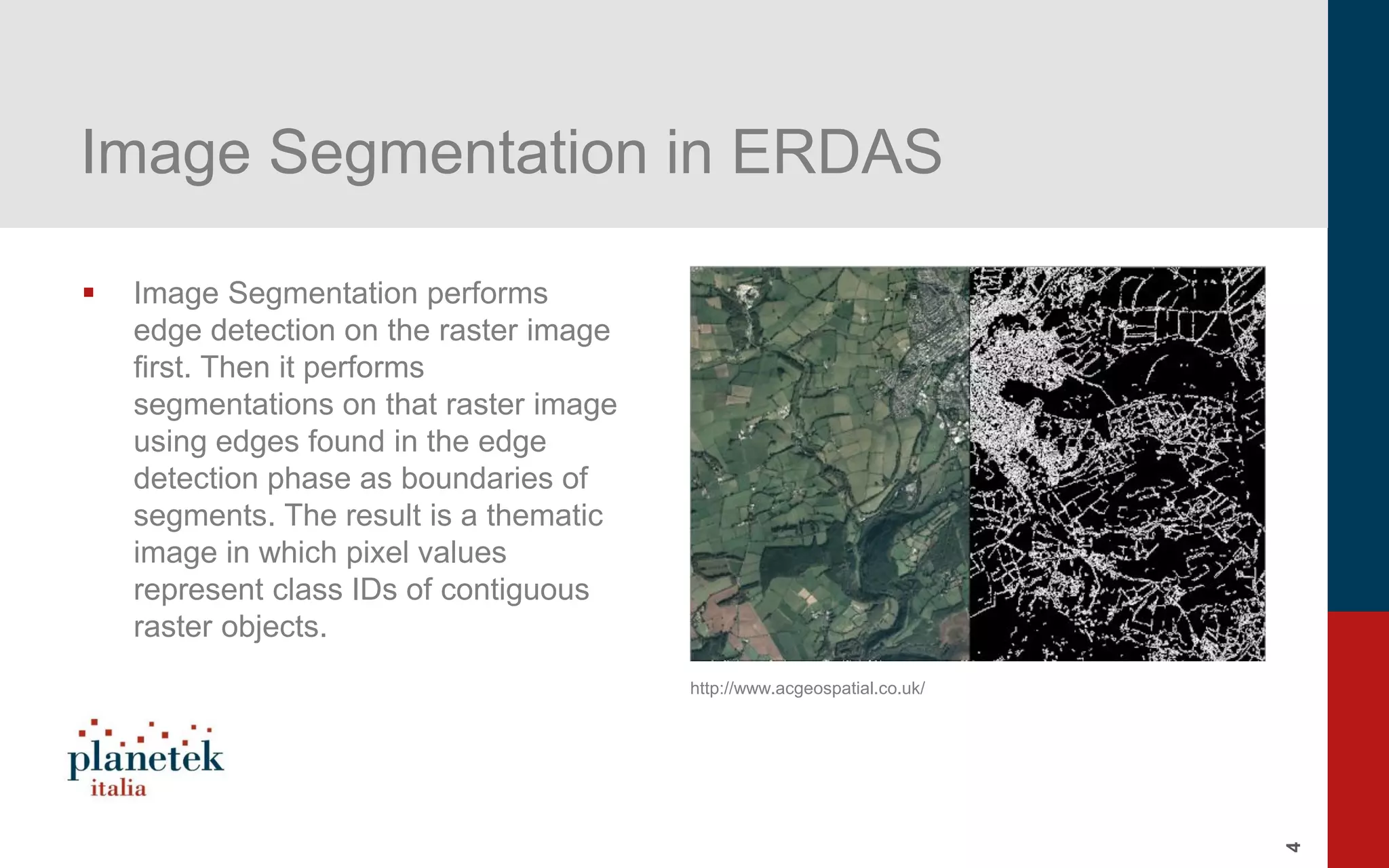 4
Image Segmentation in ERDAS
▪ Image Segmentation performs
edge detection on the raster image
first. Then it performs
segmentations on that raster image
using edges found in the edge
detection phase as boundaries of
segments. The result is a thematic
image in which pixel values
represent class IDs of contiguous
raster objects.
http://www.acgeospatial.co.uk/
 