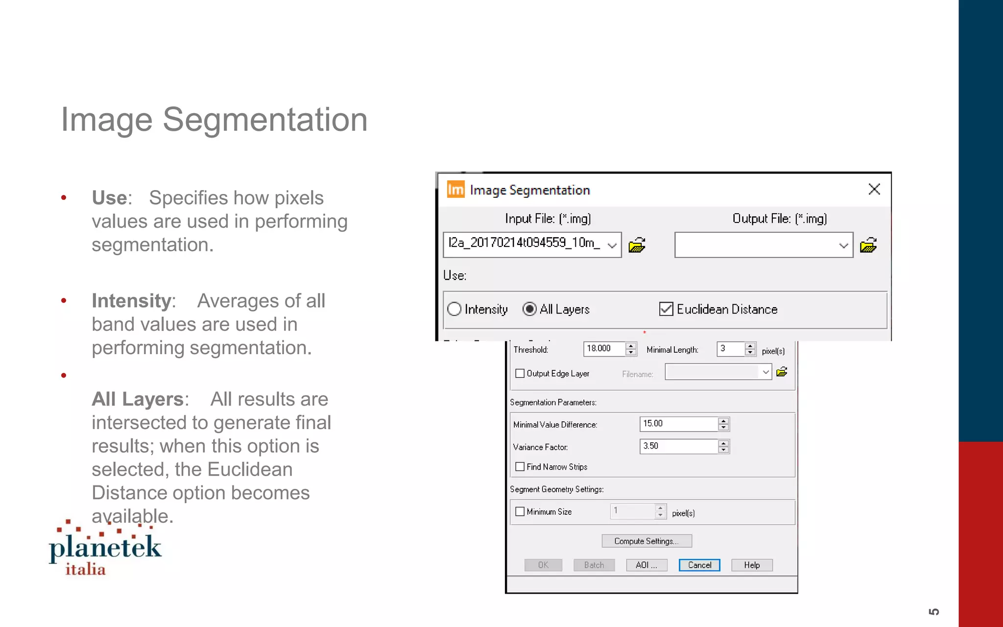 5
Image Segmentation
• Use: Specifies how pixels
values are used in performing
segmentation.
• Intensity: Averages of all
band values are used in
performing segmentation.
•
All Layers: All results are
intersected to generate final
results; when this option is
selected, the Euclidean
Distance option becomes
available.
 
