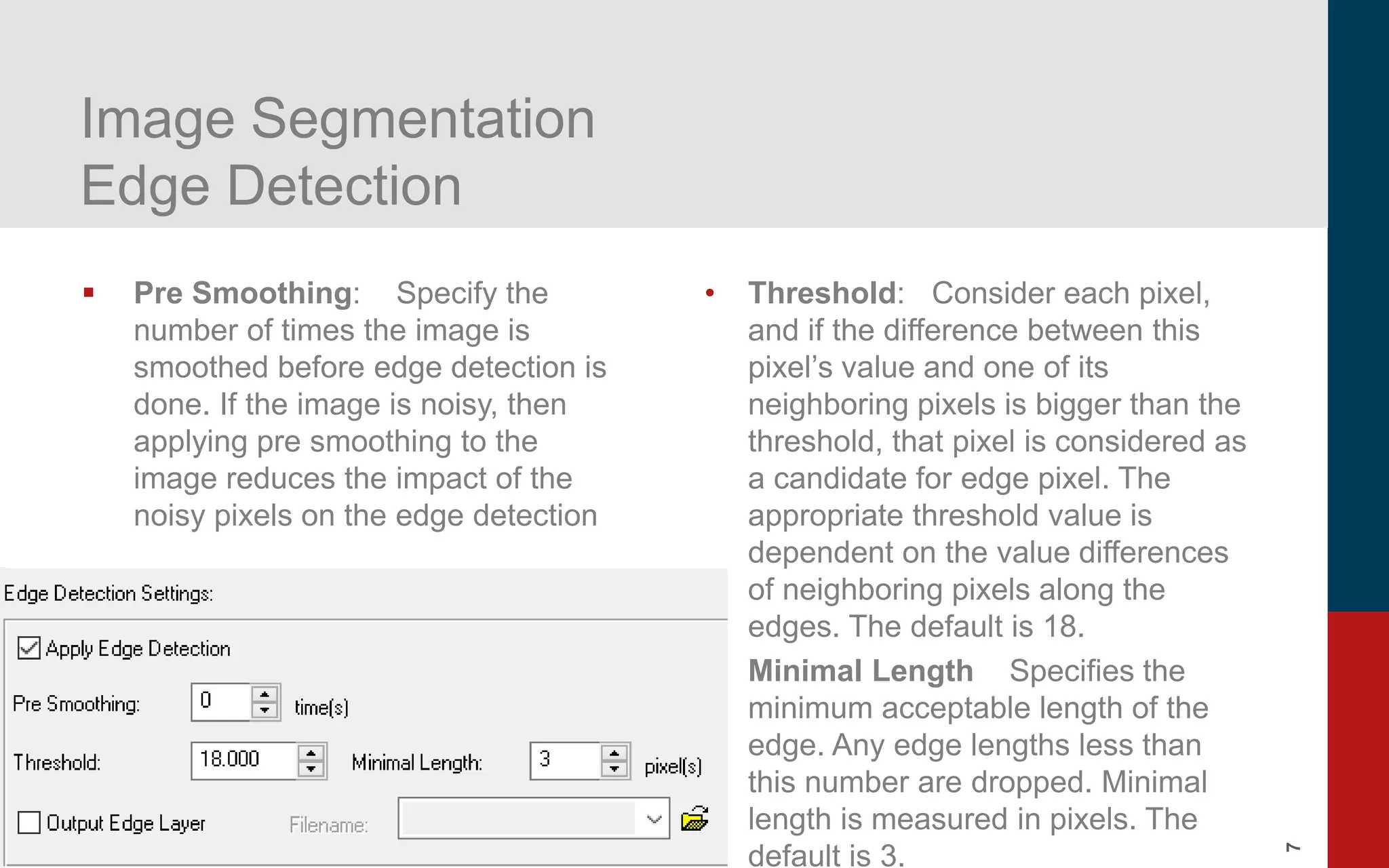 7
Image Segmentation
Edge Detection
▪ Pre Smoothing: Specify the
number of times the image is
smoothed before edge detection is
done. If the image is noisy, then
applying pre smoothing to the
image reduces the impact of the
noisy pixels on the edge detection
• Threshold: Consider each pixel,
and if the difference between this
pixel’s value and one of its
neighboring pixels is bigger than the
threshold, that pixel is considered as
a candidate for edge pixel. The
appropriate threshold value is
dependent on the value differences
of neighboring pixels along the
edges. The default is 18.
• Minimal Length Specifies the
minimum acceptable length of the
edge. Any edge lengths less than
this number are dropped. Minimal
length is measured in pixels. The
default is 3.
 