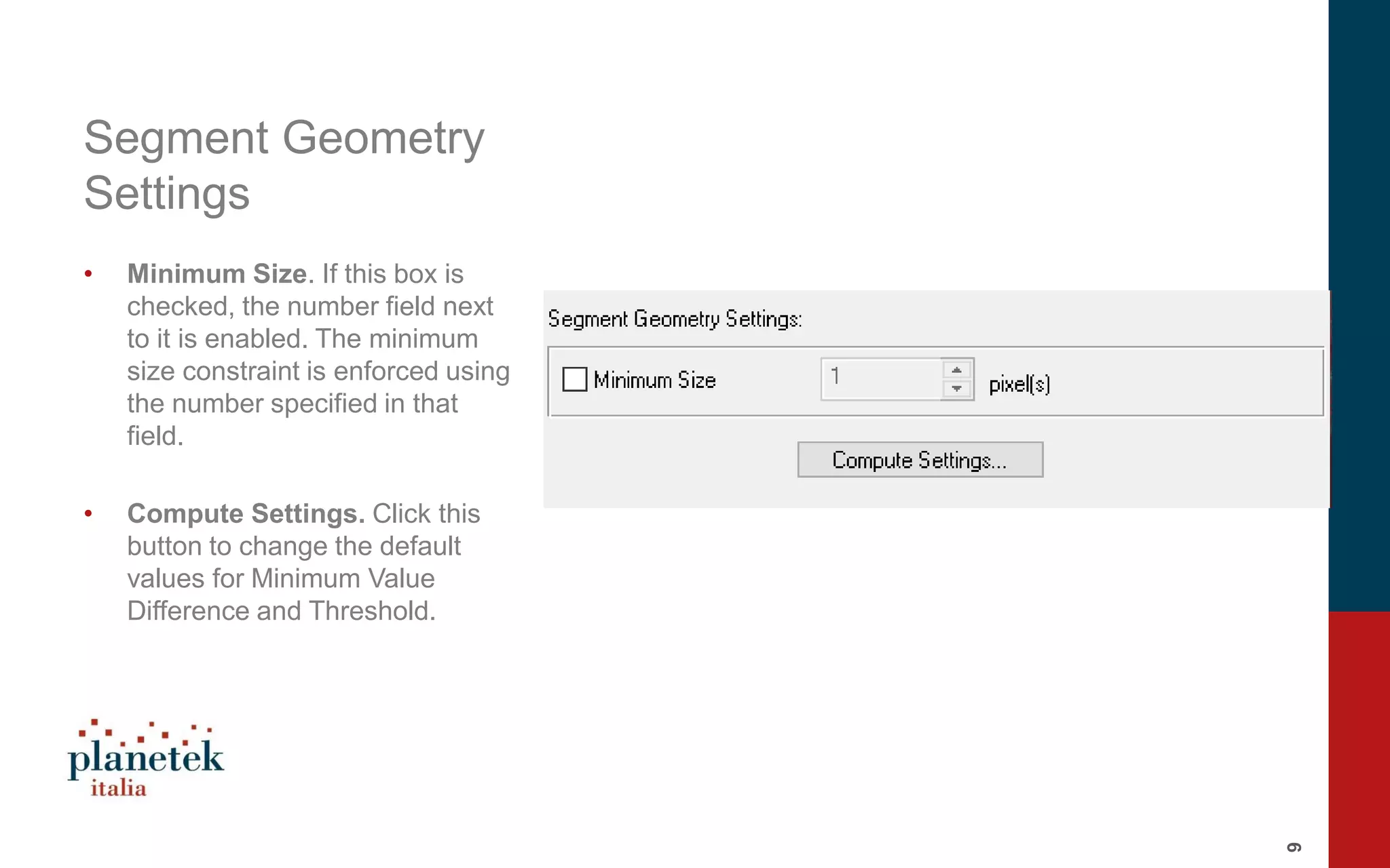 9
Segment Geometry
Settings
• Minimum Size. If this box is
checked, the number field next
to it is enabled. The minimum
size constraint is enforced using
the number specified in that
field.
• Compute Settings. Click this
button to change the default
values for Minimum Value
Difference and Threshold.
 