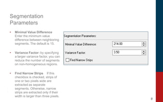 10
Segmentation
Parameters
• Minimal Value Difference
Enter the minimum value
difference between neighboring
segments. The default is 15.
• Variance Factor: by specifying
a larger variance factor, you can
reduce the number of segments
on non-homogeneous regions.
• Find Narrow Strips If this
checkbox is checked, strips of
one or two pixels wide are
extracted as separate
segments. Otherwise, narrow
strips are extracted only if their
width is larger than three pixels.
 