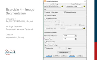 17
Esercizio 4 – Image
Segmentation
Immagine =
l2a_20170214t094559_10m_aoi
No Edge Detection
Aumentare il Variance Factor a 4
Output =
segmentation_04.img
 