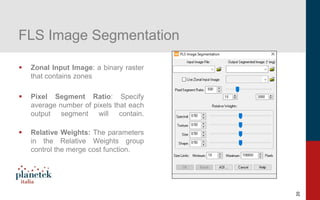 20
FLS Image Segmentation
▪ Zonal Input Image: a binary raster
that contains zones
▪ Pixel Segment Ratio: Specify
average number of pixels that each
output segment will contain.
▪ Relative Weights: The parameters
in the Relative Weights group
control the merge cost function.
 