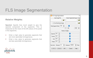 21
FLS Image Segmentation
Relative Weights:
Spectral: Specify how much weight to give the
spectral component of the segments. This is
measured as the mean of the DN values of the pixels
in the segments.
▪ Enter a high value to generate segments that
are more spectrally homogeneous.
▪ Enter a low value to generate segments that
are less spectrally homogeneous
 
