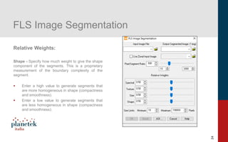 24
FLS Image Segmentation
Relative Weights:
Shape - Specify how much weight to give the shape
component of the segments. This is a proprietary
measurement of the boundary complexity of the
segment.
▪ Enter a high value to generate segments that
are more homogeneous in shape (compactness
and smoothness).
▪ Enter a low value to generate segments that
are less homogeneous in shape (compactness
and smoothness).
 