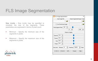 25
FLS Image Segmentation
Size Limits - Size Limits may be specified to
constrain the size of the segments. These
parameters are expressed in terms of pixel count.
▪ Minimum - Specify the minimum size of the
segments in pixels.
▪ Maximum - Specify the maximum size of the
segments in pixels.
 