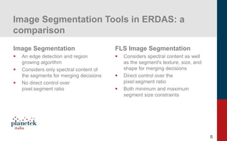 26
Image Segmentation Tools in ERDAS: a
comparison
Image Segmentation
▪ An edge detection and region
growing algorithm
▪ Considers only spectral content of
the segments for merging decisions
▪ No direct control over
pixel:segment ratio
FLS Image Segmentation
▪ Considers spectral content as well
as the segment's texture, size, and
shape for merging decisions
▪ Direct control over the
pixel:segment ratio
▪ Both minimum and maximum
segment size constraints
 