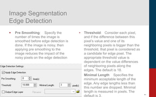 7
Image Segmentation
Edge Detection
▪ Pre Smoothing: Specify the
number of times the image is
smoothed before edge detection is
done. If the image is noisy, then
applying pre smoothing to the
image reduces the impact of the
noisy pixels on the edge detection
• Threshold: Consider each pixel,
and if the difference between this
pixel’s value and one of its
neighboring pixels is bigger than the
threshold, that pixel is considered as
a candidate for edge pixel. The
appropriate threshold value is
dependent on the value differences
of neighboring pixels along the
edges. The default is 18.
• Minimal Length Specifies the
minimum acceptable length of the
edge. Any edge lengths less than
this number are dropped. Minimal
length is measured in pixels. The
default is 3.
 