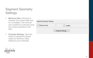 9
Segment Geometry
Settings
• Minimum Size. If this box is
checked, the number field next
to it is enabled. The minimum
size constraint is enforced using
the number specified in that
field.
• Compute Settings. Click this
button to change the default
values for Minimum Value
Difference and Threshold.
 