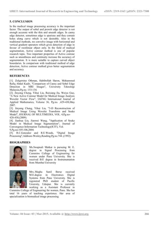 IJRET: International Journal of Research in Engineering and Technology eISSN: 2319-1163 | pISSN: 2321-7308
_______________________________________________________________________________________
Volume: 04 Issue: 03 | Mar-2015, Available @ http://www.ijret.org 266
5. CONCLUSION
In the medical image processing accuracy is the important
factor. The output of sobel and prewitt edge detector is not
enough accurate with the thin and smooth edges. In canny
edge detector, sometimes edge is spurious and they contain
holes along curve which is not desirable. Also in the
traditional methods, we convolve image with horizontal and
vertical gradient operators which gives detection of edge in
favour of rectilinear object only. In the field of medical
segmentation, Active contour method is one of popular
research topic. Two important properties of Active contour
such as smoothness and continuity increase the accuracy of
segmentation. It is more suitable to capture curved object
boundaries. In comparison with traditional method of edge
detection, Active contour method gives better segmentation
and accuracy.
REFERENCES
[1]. Zolqernine Othman, Habibollah Haron, Mohammed
Rafiq Abdul Kadir, "Comparison of Canny and Sobel Edge
Detection in MRI Images", University Teknologi
Malaysia,Pg.no. 133-134.
[2]. Jinyong Cheng, Yihui Liu, Ruixiang Jia, Weiyu Guo,
"A New Active Contour Model for Medical Image Analysis
Wavelet Vector Flow", IAENG International Journal of
Applied Mathematics, Volume 36, Pg.no. ,429-430,May
2007.
[3]. Jinyong Cheng, Yihui Liu, "3-D Reconstruction of
Medical Image Using Wavelet Transform and Snake
Model", JOURNAL OF MULTIMEDIA, VOL. 4,Pg.no-
428-430,(2009).
[4]. Jianhua Liu, Jianwei Wang, "Application of Snake
Model in Medical Image Segmentation", Journal of
Convergence Information Technology(JCIT), Vol.
9,Pg.no-105-106,2004.
[5]. R.C.Gonzalez and R.E.Woods, "Digital Image
Processing",Addison-Wesley,Reading,Pg.no.744 ,(1992).
BIOGRAPHIES
Ms.Swapnali Matkar is pursuing M. E.
degree in Signal Processing from
Cummins College of Engineering for
women under Pune University. She is
received B.E degree in Instrumentation
from Mumbai University
Mrs..Megha Sunil Borse received
M.E.degree in Electronics Digital
Systems from Pune University. She is
registered PhD student of Pacific
Uniersity, Udaipur. She is currently
working as a Assistant Professor in
Cummins College of Engineering for women, Pune. She has
total 16 years of teaching experience. Her area of
specialization is biomedical image processing.
 