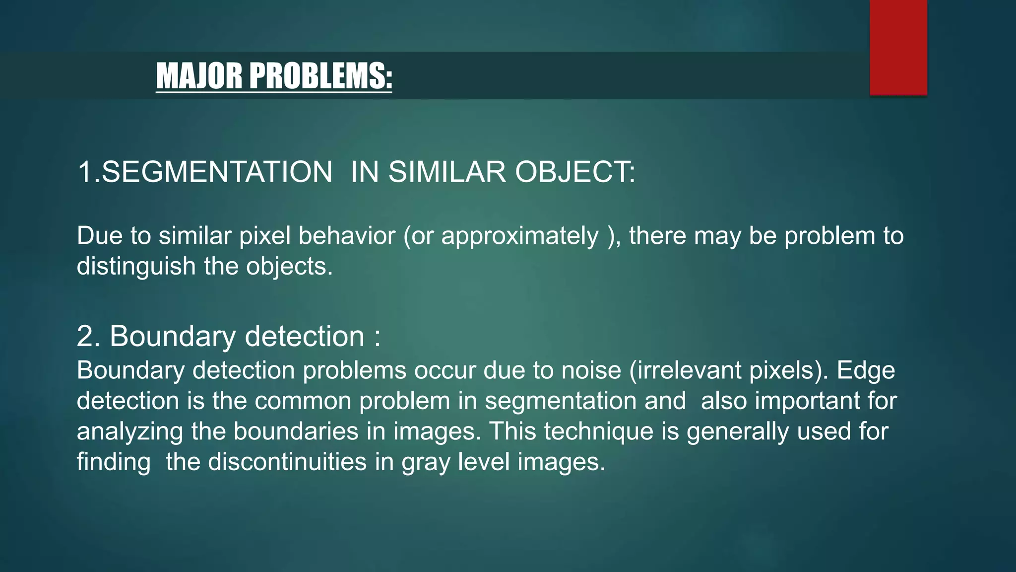 MAJOR PROBLEMS:
1.SEGMENTATION IN SIMILAR OBJECT:
Due to similar pixel behavior (or approximately ), there may be problem to
distinguish the objects.
2. Boundary detection :
Boundary detection problems occur due to noise (irrelevant pixels). Edge
detection is the common problem in segmentation and also important for
analyzing the boundaries in images. This technique is generally used for
finding the discontinuities in gray level images.
 