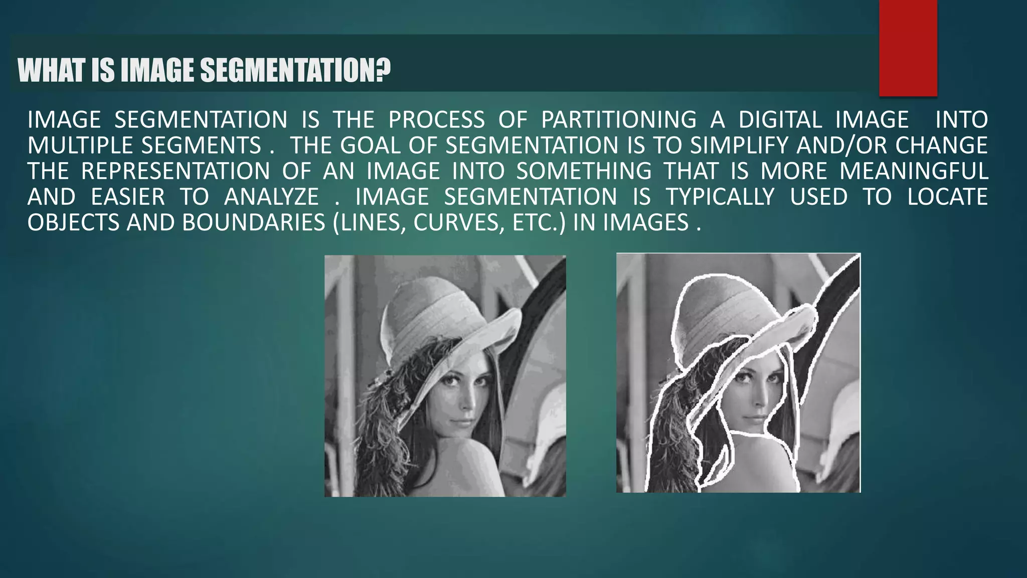 WHAT IS IMAGE SEGMENTATION?
IMAGE SEGMENTATION IS THE PROCESS OF PARTITIONING A DIGITAL IMAGE INTO
MULTIPLE SEGMENTS . THE GOAL OF SEGMENTATION IS TO SIMPLIFY AND/OR CHANGE
THE REPRESENTATION OF AN IMAGE INTO SOMETHING THAT IS MORE MEANINGFUL
AND EASIER TO ANALYZE . IMAGE SEGMENTATION IS TYPICALLY USED TO LOCATE
OBJECTS AND BOUNDARIES (LINES, CURVES, ETC.) IN IMAGES .
 