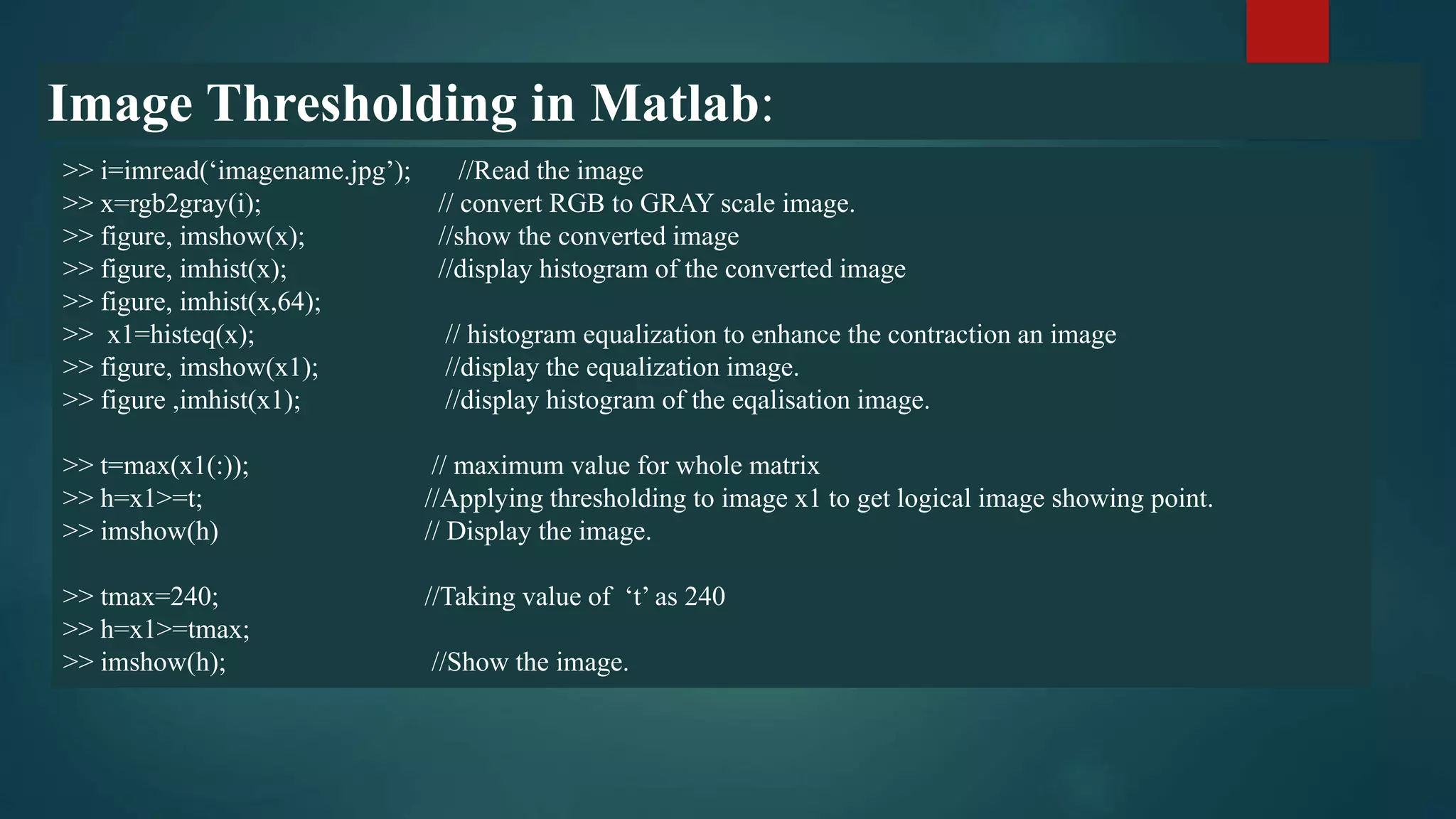 Image Thresholding in Matlab:
>> i=imread(‘imagename.jpg’); //Read the image
>> x=rgb2gray(i); // convert RGB to GRAY scale image.
>> figure, imshow(x); //show the converted image
>> figure, imhist(x); //display histogram of the converted image
>> figure, imhist(x,64);
>> x1=histeq(x); // histogram equalization to enhance the contraction an image
>> figure, imshow(x1); //display the equalization image.
>> figure ,imhist(x1); //display histogram of the eqalisation image.
>> t=max(x1(:)); // maximum value for whole matrix
>> h=x1>=t; //Applying thresholding to image x1 to get logical image showing point.
>> imshow(h) // Display the image.
>> tmax=240; //Taking value of ‘t’ as 240
>> h=x1>=tmax;
>> imshow(h); //Show the image.
 