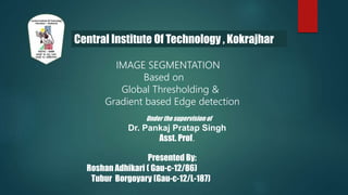 Central Institute Of Technology , Kokrajhar
IMAGE SEGMENTATION
Based on
Global Thresholding &
Gradient based Edge detection
Presented By:
Roshan Adhikari ( Gau-c-12/86)
Tubur Borgoyary (Gau-c-12/L-187)
Under the supervision of
Dr. Pankaj Pratap Singh
Asst. Prof.
 