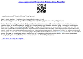 Image Segmentation Of Detection Of Lump Using Algorithm
" Image Segmentation Of Detection Of Lump Using Algorithm"
Nikhil B Bhosle Bhagban J Choudhury Nilesh S Magam Project Guide:–J.P.Patil
(bhosle.nikhila03@gmail.com) (bhagbanchoudhury18@gmail.com) (nil25may@gmail.com) (jeetoo.patil@gmail.com)
Abstract– Tumor is a swelling of a part of the body, generally without inflammation, caused by an abnormal growth of cells it is also known as
cancerous growth and uncontrol growth and they also have different treatment. This paper is to implement of few Algorithms for rooting out the
distance and the shape of tumor in brain by using MRI Images. Usually result of this process can be viewed by first doing CT scan or by MRI scan.
In this paper Magnetic Resonance Imaging scanned image is basically used for this whole procedure, For identifying purpose Magnetic Resonance
Imaging scan is more accurate than any other scan it will never affect our human body reason for this is it doesn't require any radiation It is centered
on the magnetic field and radio waves. There are many types of algorithm which were developed to cure brain Tumor detection. But few of them have
different drawbacks for extraction and detection process. After the segmentation process which has been taken by fuzzy c–means and k–means
clustering by doing this process the detection and extraction location are identified. By differentiate
... Get more on HelpWriting.net ...
 