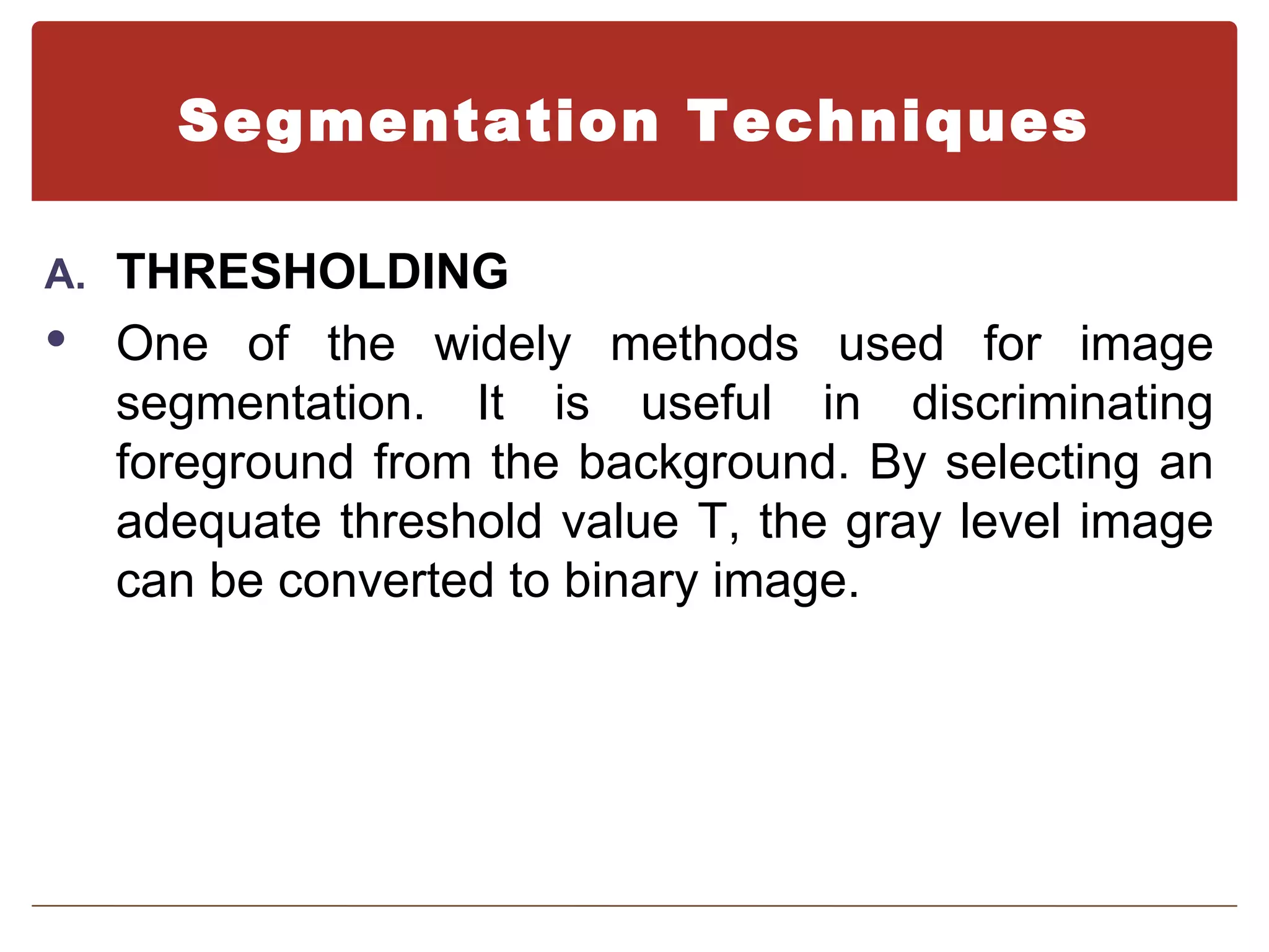 Segmentation Techniques

A. THRESHOLDING
   One of the widely methods used for image
    segmentation. It is useful in discriminating
    foreground from the background. By selecting an
    adequate threshold value T, the gray level image
    can be converted to binary image.
 