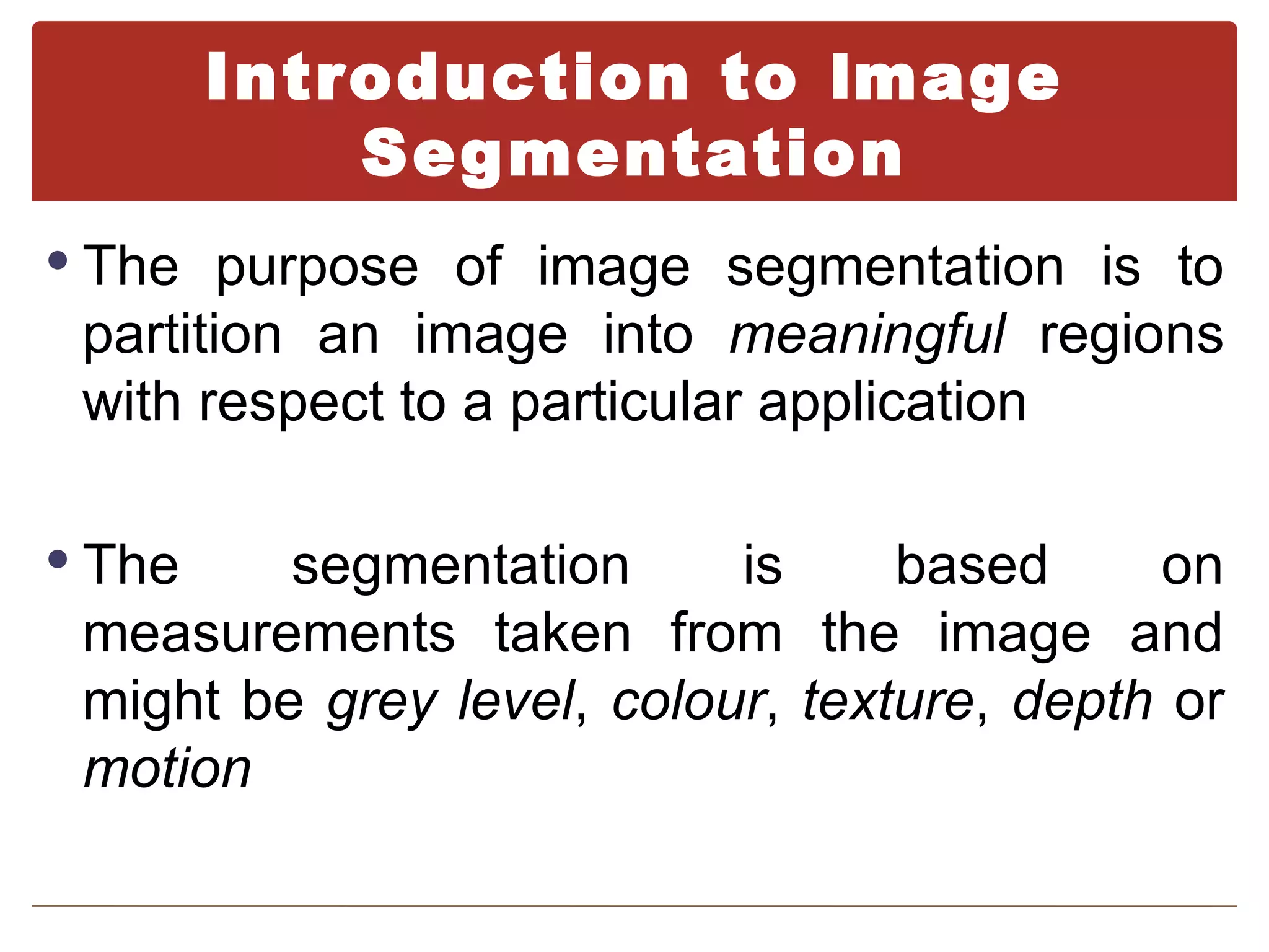 Introduction to Image
            Segmentation
 The purpose of image segmentation is to
 partition an image into meaningful regions
 with respect to a particular application

 The    segmentation      is     based     on
 measurements taken from the image and
 might be grey level, colour, texture, depth or
 motion
 
