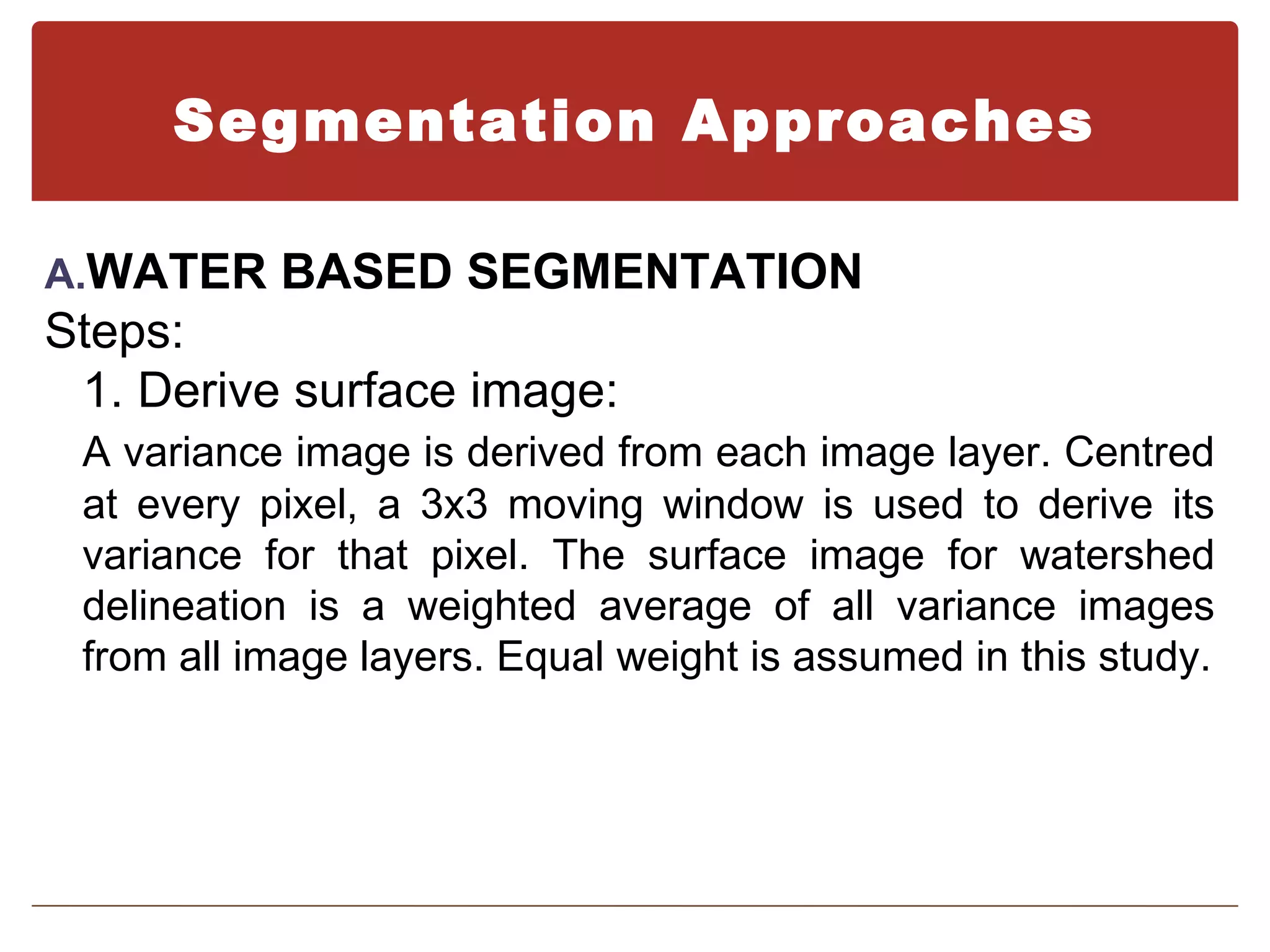 Segmentation Approaches

A.WATER BASED SEGMENTATION
Steps:
 1. Derive surface image:
 A variance image is derived from each image layer. Centred
 at every pixel, a 3x3 moving window is used to derive its
 variance for that pixel. The surface image for watershed
 delineation is a weighted average of all variance images
 from all image layers. Equal weight is assumed in this study.
 