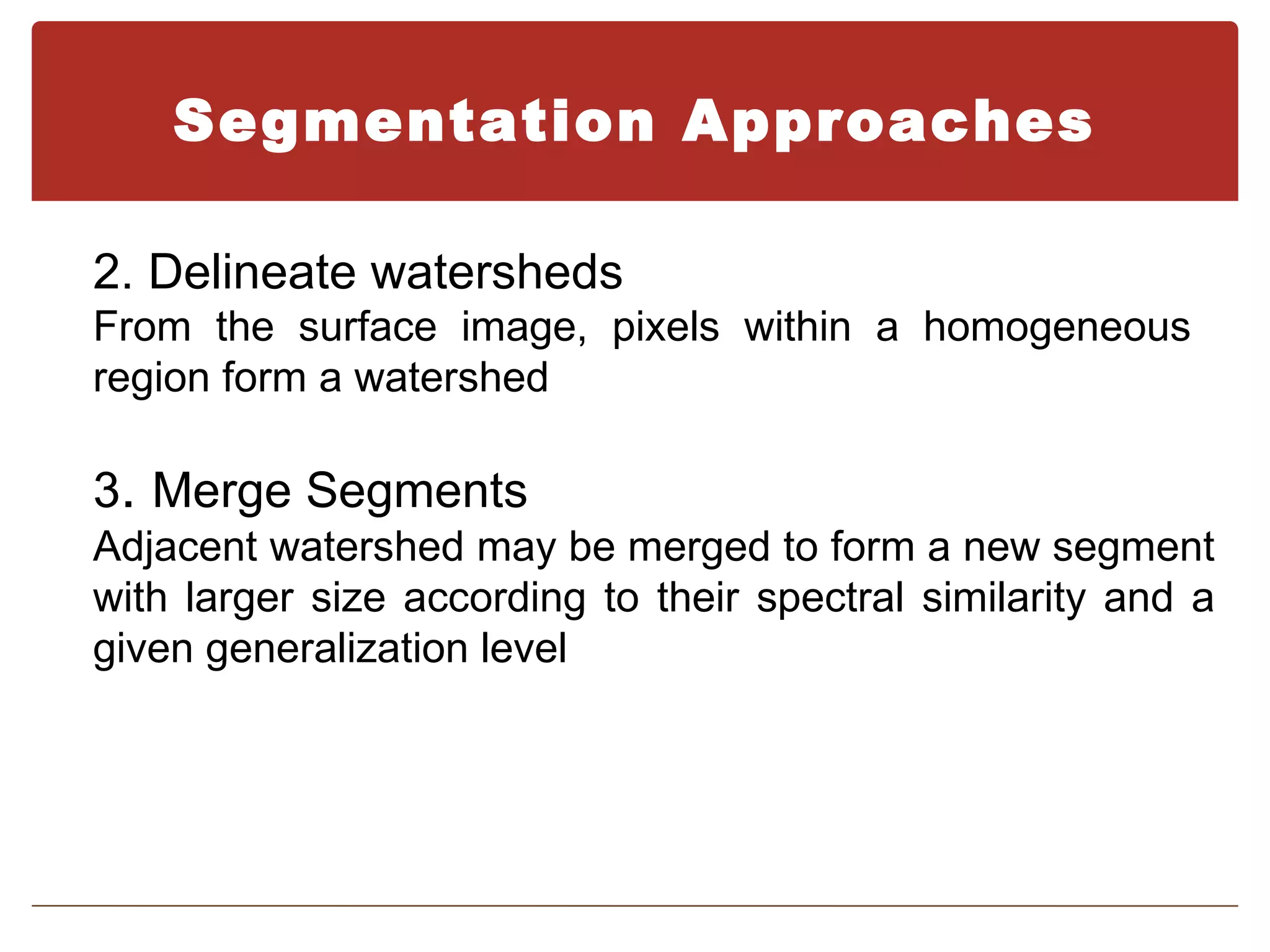 Segmentation Approaches

2. Delineate watersheds
From the surface image, pixels within a homogeneous
region form a watershed

3. Merge Segments
Adjacent watershed may be merged to form a new segment
with larger size according to their spectral similarity and a
given generalization level
 