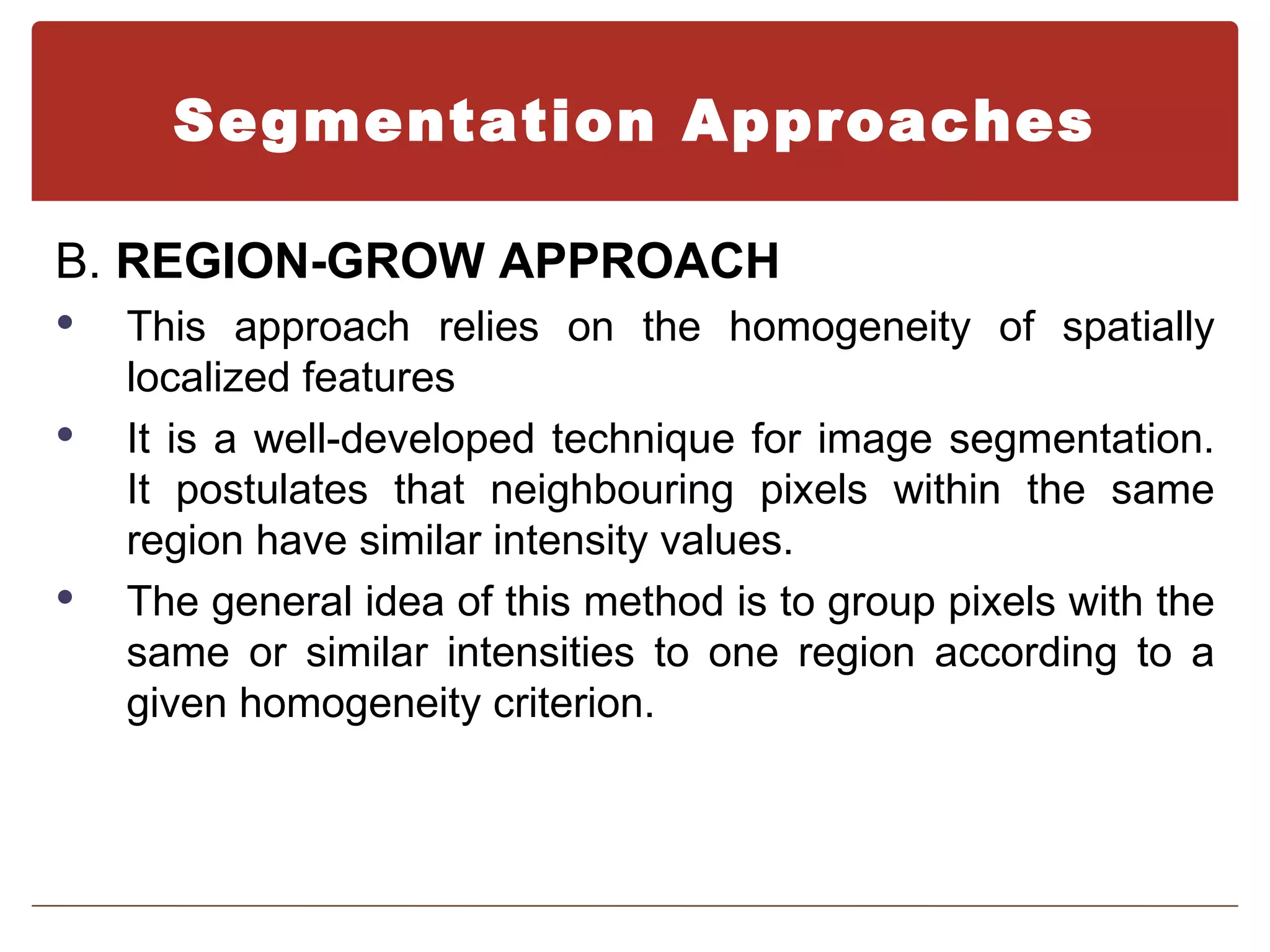 Segmentation Approaches

B. REGION-GROW APPROACH
   This approach relies on the homogeneity of spatially
    localized features
   It is a well-developed technique for image segmentation.
    It postulates that neighbouring pixels within the same
    region have similar intensity values.
   The general idea of this method is to group pixels with the
    same or similar intensities to one region according to a
    given homogeneity criterion.
 