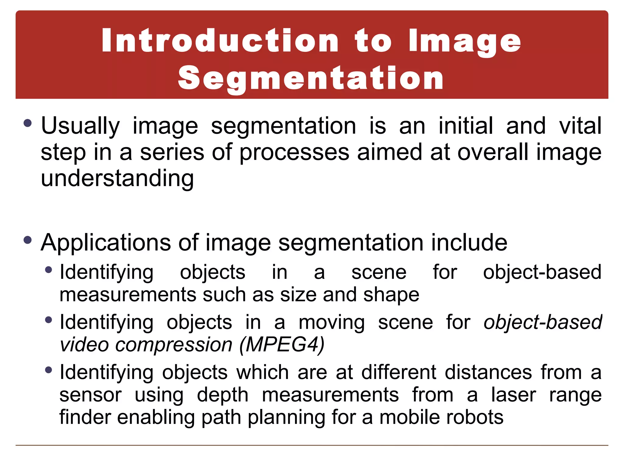 Introduction to Image
            Segmentation
 Usually image segmentation is an initial and vital
  step in a series of processes aimed at overall image
  understanding

 Applications of image segmentation include
   Identifying objects in a scene for object-based
    measurements such as size and shape
   Identifying objects in a moving scene for object-based
    video compression (MPEG4)
   Identifying objects which are at different distances from a
    sensor using depth measurements from a laser range
    finder enabling path planning for a mobile robots
 