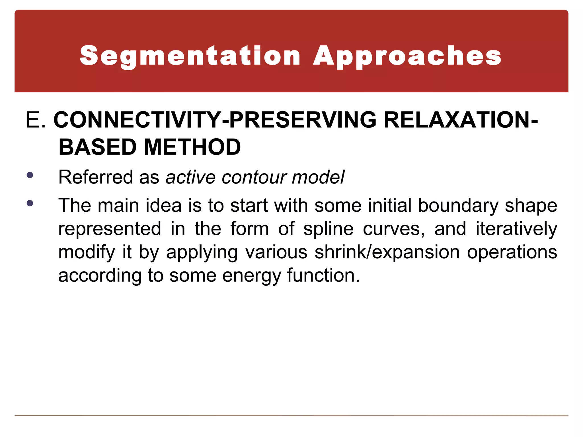 Segmentation Approaches

E. CONNECTIVITY-PRESERVING RELAXATION-
   BASED METHOD
   Referred as active contour model
   The main idea is to start with some initial boundary shape
    represented in the form of spline curves, and iteratively
    modify it by applying various shrink/expansion operations
    according to some energy function.
 