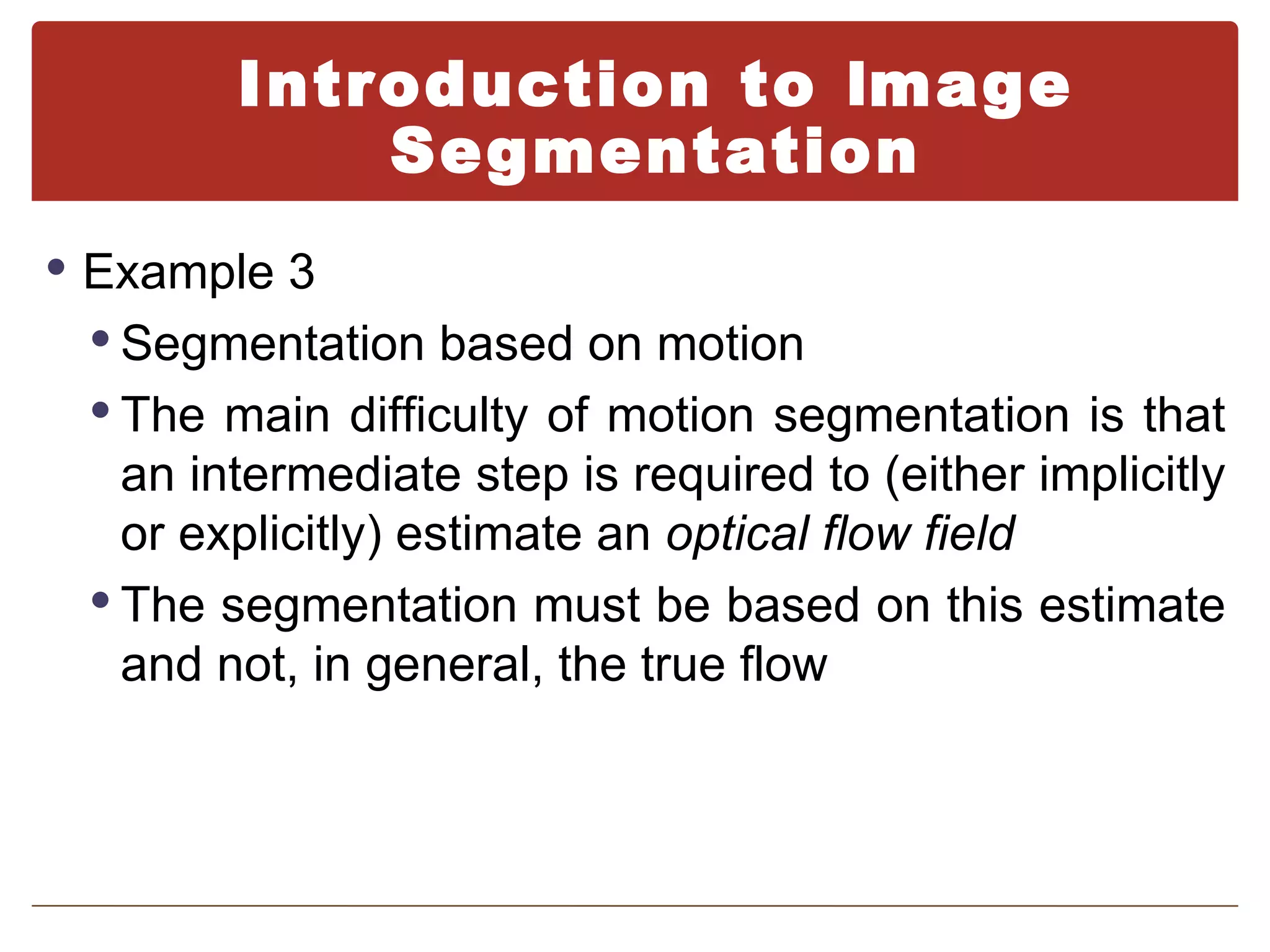Introduction to Image
            Segmentation
 Example 3
  Segmentation based on motion
  The main difficulty of motion segmentation is that
   an intermediate step is required to (either implicitly
   or explicitly) estimate an optical flow field
  The segmentation must be based on this estimate
   and not, in general, the true flow
 