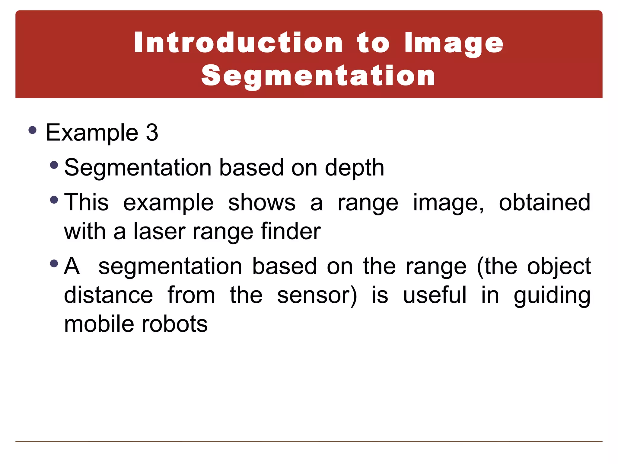 Introduction to Image
            Segmentation
 Example 3
  Segmentation based on depth
  This example shows a range image, obtained
   with a laser range finder
  A segmentation based on the range (the object
   distance from the sensor) is useful in guiding
   mobile robots
 