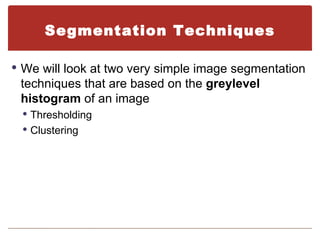 Segmentation Techniques

 We will look at two very simple image segmentation
 techniques that are based on the greylevel
 histogram of an image
  Thresholding
  Clustering
 
