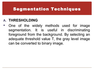 Segmentation Techniques

A. THRESHOLDING
   One of the widely methods used for image
    segmentation. It is useful in discriminating
    foreground from the background. By selecting an
    adequate threshold value T, the gray level image
    can be converted to binary image.
 