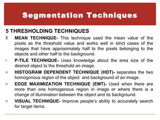 Segmentation Techniques

5 THRESHOLDING TECHNIQUES
E   MEAN TECHNIQUE- This technique used the mean value of the
    pixels as the threshold value and works well in strict cases of the
    images that have approximately half to the pixels belonging to the
    objects and other half to the background.
r   P-TILE TECHNIQUE- Uses knowledge about the area size of the
    desired object to the threshold an image.
o   HISTOGRAM DEPENDENT TECHNIQUE (HDT)- separates the two
    homogonous region of the object and background of an image.
n   EDGE MAXIMIZATION TECHNIQUE (EMT)- Used when there are
    more than one homogenous region in image or where there is a
    change of illumination between the object and its background.
n   VISUAL TECHNIQUE- Improve people’s ability to accurately search
    for target items.
 
