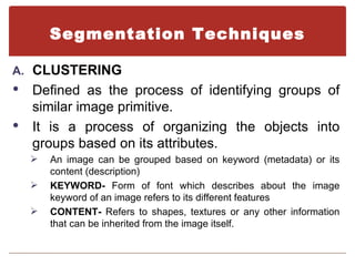 Segmentation Techniques

A. CLUSTERING
 Defined as the process of identifying groups of
  similar image primitive.
 It is a process of organizing the objects into
  groups based on its attributes.
       An image can be grouped based on keyword (metadata) or its
        content (description)
       KEYWORD- Form of font which describes about the image
        keyword of an image refers to its different features
       CONTENT- Refers to shapes, textures or any other information
        that can be inherited from the image itself.
 
