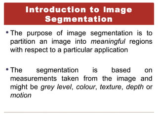 Introduction to Image
            Segmentation
 The purpose of image segmentation is to
 partition an image into meaningful regions
 with respect to a particular application

 The    segmentation      is     based     on
 measurements taken from the image and
 might be grey level, colour, texture, depth or
 motion
 