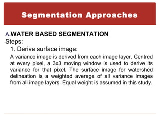 Segmentation Approaches

A.WATER BASED SEGMENTATION
Steps:
 1. Derive surface image:
 A variance image is derived from each image layer. Centred
 at every pixel, a 3x3 moving window is used to derive its
 variance for that pixel. The surface image for watershed
 delineation is a weighted average of all variance images
 from all image layers. Equal weight is assumed in this study.
 
